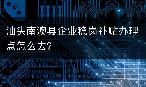 汕头南澳县企业稳岗补贴办理点怎么去？