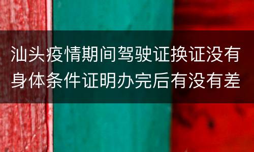 汕头疫情期间驾驶证换证没有身体条件证明办完后有没有差异？