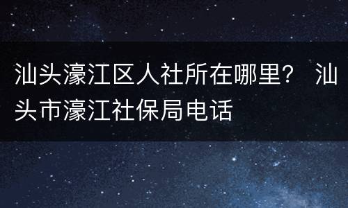 汕头濠江区人社所在哪里？ 汕头市濠江社保局电话