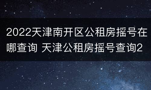 2022天津南开区公租房摇号在哪查询 天津公租房摇号查询2020