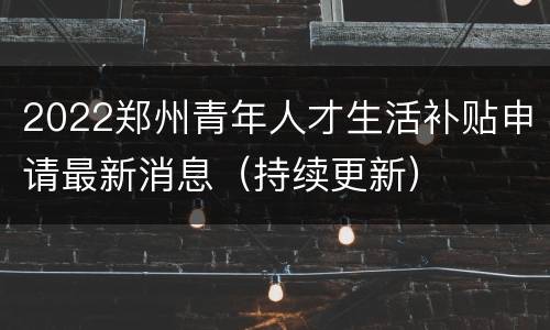 2022郑州青年人才生活补贴申请最新消息（持续更新）