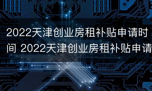 2022天津创业房租补贴申请时间 2022天津创业房租补贴申请时间是多久