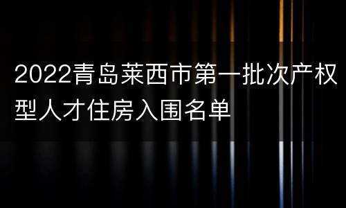 2022青岛莱西市第一批次产权型人才住房入围名单