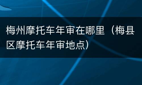 梅州摩托车年审在哪里（梅县区摩托车年审地点）