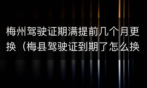 梅州驾驶证期满提前几个月更换（梅县驾驶证到期了怎么换证）
