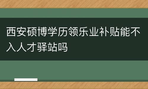 西安硕博学历领乐业补贴能不入人才驿站吗