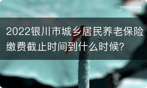 2022银川市城乡居民养老保险缴费截止时间到什么时候？