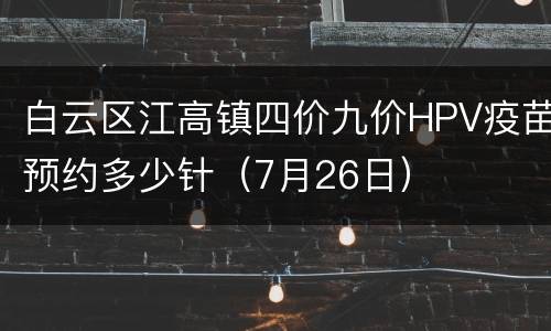 白云区江高镇四价九价HPV疫苗预约多少针（7月26日）