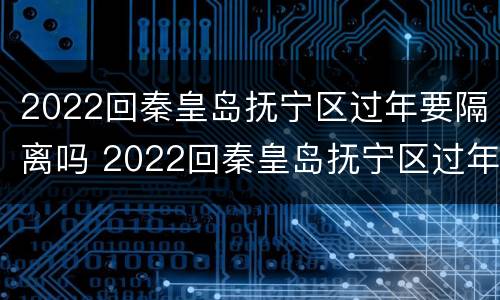 2022回秦皇岛抚宁区过年要隔离吗 2022回秦皇岛抚宁区过年要隔离吗
