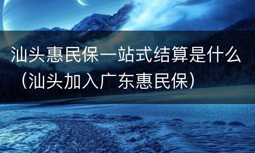 汕头惠民保一站式结算是什么（汕头加入广东惠民保）