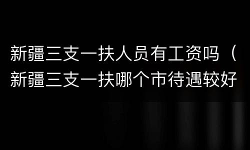 新疆三支一扶人员有工资吗（新疆三支一扶哪个市待遇较好）
