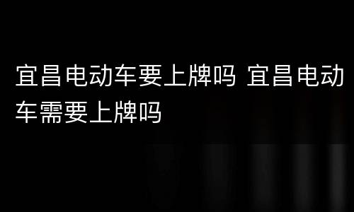 宜昌电动车要上牌吗 宜昌电动车需要上牌吗