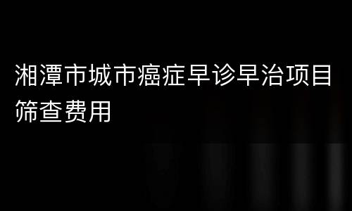 湘潭市城市癌症早诊早治项目筛查费用
