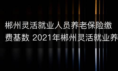 郴州灵活就业人员养老保险缴费基数 2021年郴州灵活就业养老保险缴费标准