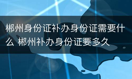 郴州身份证补办身份证需要什么 郴州补办身份证要多久