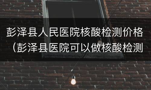 彭泽县人民医院核酸检测价格（彭泽县医院可以做核酸检测吗?）