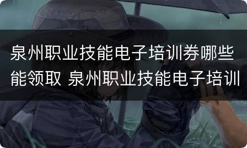 泉州职业技能电子培训券哪些能领取 泉州职业技能电子培训券哪些能领取的