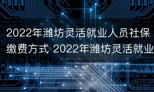 2022年潍坊灵活就业人员社保缴费方式 2022年潍坊灵活就业人员社保缴费方式是什么