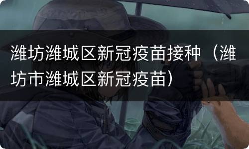 潍坊潍城区新冠疫苗接种（潍坊市潍城区新冠疫苗）