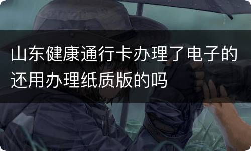 山东健康通行卡办理了电子的还用办理纸质版的吗