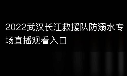2022武汉长江救援队防溺水专场直播观看入口