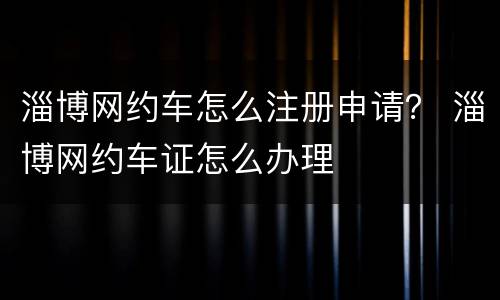 淄博网约车怎么注册申请？ 淄博网约车证怎么办理