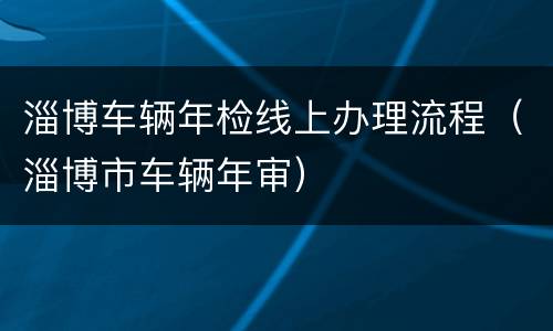 淄博车辆年检线上办理流程（淄博市车辆年审）