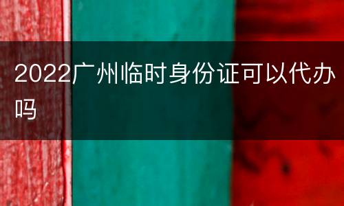 2022广州临时身份证可以代办吗