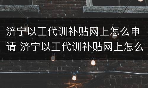 济宁以工代训补贴网上怎么申请 济宁以工代训补贴网上怎么申请领取