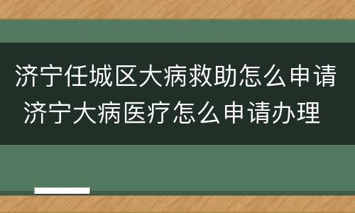 济宁任城区大病救助怎么申请 济宁大病医疗怎么申请办理