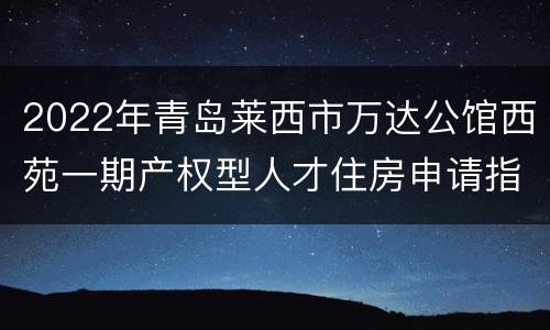2022年青岛莱西市万达公馆西苑一期产权型人才住房申请指南（时间+入口+材料+对象）
