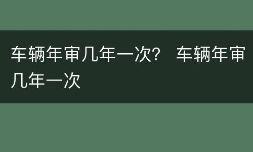 车辆年审几年一次？ 车辆年审几年一次