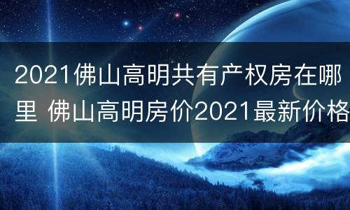 2021佛山高明共有产权房在哪里 佛山高明房价2021最新价格走势