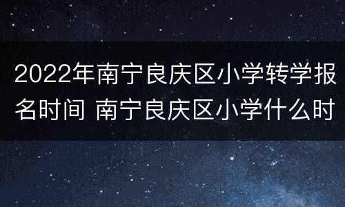 2022年南宁良庆区小学转学报名时间 南宁良庆区小学什么时候招生