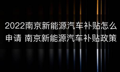 2022南京新能源汽车补贴怎么申请 南京新能源汽车补贴政策2020
