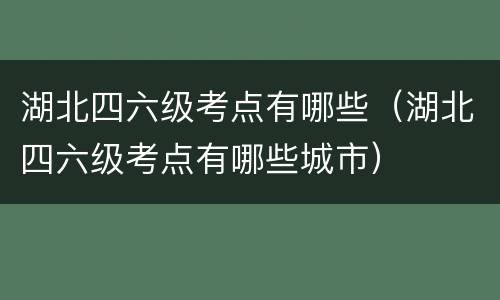 湖北四六级考点有哪些（湖北四六级考点有哪些城市）