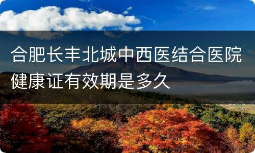 合肥长丰北城中西医结合医院健康证有效期是多久