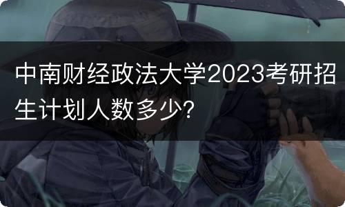 中南财经政法大学2023考研招生计划人数多少？