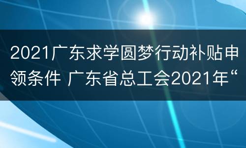 2021广东求学圆梦行动补贴申领条件 广东省总工会2021年“求学圆梦行动”组织实施方案
