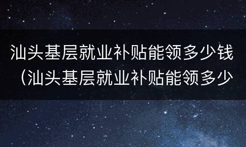 汕头基层就业补贴能领多少钱（汕头基层就业补贴能领多少钱一年）