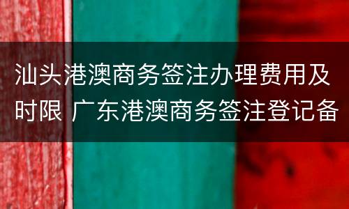 汕头港澳商务签注办理费用及时限 广东港澳商务签注登记备案