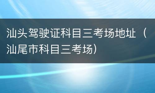 汕头驾驶证科目三考场地址（汕尾市科目三考场）