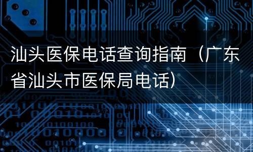 汕头医保电话查询指南（广东省汕头市医保局电话）