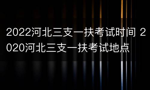 2022河北三支一扶考试时间 2020河北三支一扶考试地点