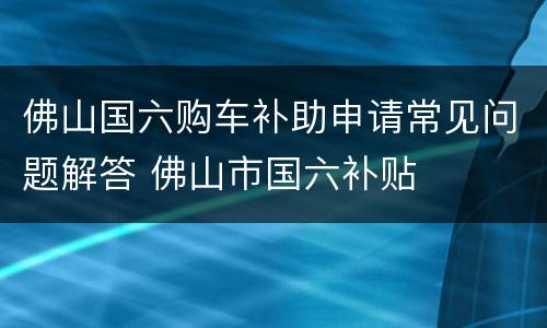 佛山国六购车补助申请常见问题解答 佛山市国六补贴