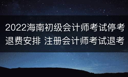 2022海南初级会计师考试停考退费安排 注册会计师考试退考