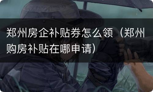 郑州房企补贴券怎么领（郑州购房补贴在哪申请）