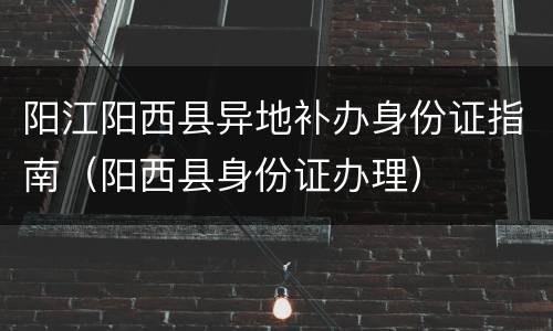 阳江阳西县异地补办身份证指南（阳西县身份证办理）