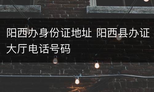 阳西办身份证地址 阳西县办证大厅电话号码