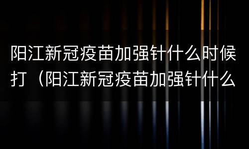 阳江新冠疫苗加强针什么时候打（阳江新冠疫苗加强针什么时候打的）